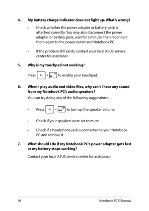Page 9090
4. My battery charge indicator does not light up. What’s wrong?
•	 Check	whether	the	power	adapter	or	battery	pack	is	attached correctly. You may also disconnect the power adapter or battery pack, wait for a minute, then reconnect them again to the power outlet and Notebook PC.
•	 If	the	problem	still	exists,	contact	your	local	ASUS	service	center for assistance.
5.  Why is my touchpad not working?
Press  to enable your touchpad.
6. When I play audio and video files, why can’t I hear any sound from my...
