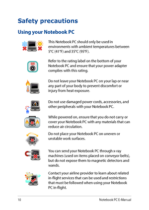 Page 1010
Safety precautions
Using your Notebook PC
This Notebook PC should only be used in environments with ambient temperatures between 5°C (41°F) and 35°C (95°F).
Refer to the rating label on the bottom of your Notebook PC and ensure that your power adapter complies with this rating.
Do not leave your Notebook PC on your lap or near any part of your body to prevent discomfort or injury from heat exposure.
Do not use damaged power cords, accessories, and other peripherals with your Notebook PC.
While powered...