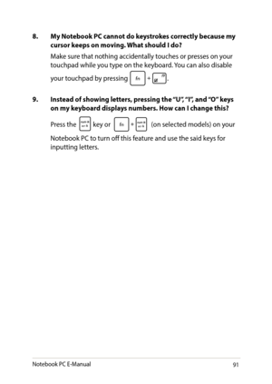 Page 9191
8. My Notebook PC cannot do keystrokes correctly because my cursor keeps on moving. What should I do?
Make sure that nothing accidentally touches or presses on your touchpad while you type on the keyboard. You can also disable 
your touchpad by pressing .
9. Instead of showing letters, pressing the “U”, “I”, and “O” keys on my keyboard displays numbers. How can I change this?
Press the  key or  (on selected models) on your 
Notebook PC to turn off this feature and use the said keys for inputting...