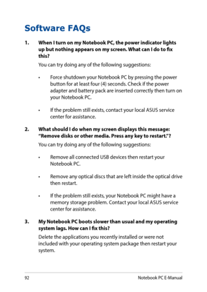 Page 9292
Software FAQs
1. When I turn on my Notebook PC, the power indicator lights up but nothing appears on my screen. What can I do to fix this?
You can try doing any of the following suggestions:
•	 Force	shutdown	your	Notebook	PC	by	pressing	the	power	button for at least four (4) seconds. Check if the power adapter and battery pack are inserted correctly then turn on your Notebook PC.
•	 If	the	problem	still	exists,	contact	your	local	ASUS	service	center for assistance.
2. What should I do when my screen...