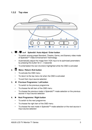 Page 13ASUS LCD TV Monitor T1 Series  3
1.3.2 Top view 
 
1. 
 /  /    Splendid / Auto Adjust / Enter button 
▪  To switch among preset Standard, Theatre, Game, and Scenery video mode 
of Splendid™ Video Enhancement Technology 
▪  Automatically adjust the image from VGA input to its optimized parameters 
by pressing this button for 2 – 3 seconds 
▪  To enter/select the icon (function) highlighted while the OSD is activated 
2. 
    Menu / Return /Exit button 
▪  To activate the OSD menu 
▪  To return to the top...