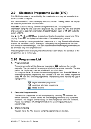 Page 25ASUS LCD TV Monitor T1 Series  15
2.9  Electronic Programme Guide (EPG) 
This EPG information is transmitted by the broadcaster and may not be available in 
some countries or regions.   
You can control EPG functions only by remote controller. The key pad on the display 
set does not provide with such functions. 
Press EPG button to display Electronic Programme Guide. The programme 
information along the time axis will be displayed. You can scroll the time axis forward 
and backward to see more...