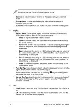Page 30ASUS LCD TV Monitor T1 Series  20 
 Equalizer is active ONLY in Standard sound mode. 
▪ Balance: to adjust the sound balance of the speakers to your preferred 
levels 
▪ Auto Volume: to automatically keep the volume level equal even if 
changing programmes 
▪ Surround Sound: to turn on and off the simulated surround sound system 
5. Display 
▪ Aspect Ratio: to change the aspect ratio of the displaying image among 
Wide, Square, Zoom1, Zoom2, Panorama, and Auto 
- Wide: to fit pictures to 16:9 wide full...