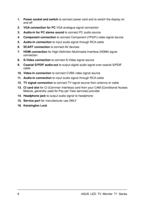 Page 16ASUS LED TV Monitor T1 Series  6 
1.  Power socket and switch to connect power cord and to switch the display on 
and off 
2.  VGA connection for PC VGA analogue signal connection 
3.  Audio-in for PC stereo sound to connect PC audio source 
4. Component connection to connect Component (YPbPr) video signal source 
5. Audio-in connection to input audio signal through RCA cable 
6. SCART connection to connect AV devices 
7. HDMI connection for High-Definition Multimedia Interface (HDMI) signal 
connection...