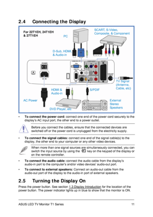 Page 21ASUS LED TV Monitor T1 Series  11
2.4  Connecting the Display 
 
 
▪ To connect the power cord: connect one end of the power cord securely to the 
display’s AC input port, the other end to a power outlet. 
 Before you connect the cables, ensure that the connected devices are 
switched off or the power cord is unplugged from the electricity supply. 
▪ To connect the signal cables: connect one end of the signal cable(s) to the 
display, the other end to your computer or any other video devices. 
 When more...