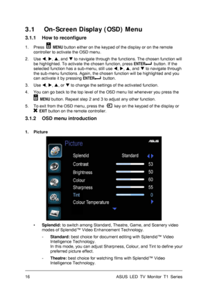 Page 26ASUS LED TV Monitor T1 Series  16 
3.1 On-Screen Display (OSD) Menu 
3.1.1  How to reconfigure 
1. Press  MENU button either on the keypad of the display or on the remote 
controller to activate the OSD menu. 
2. Use , , , and  to navigate through the functions. The chosen function will 
be highlighted. To activate the chosen function, press ENTER
  button. If the 
selected function has a sub-menu, still use , , , and  to navigate through 
the sub-menu functions. Again, the chosen function will...