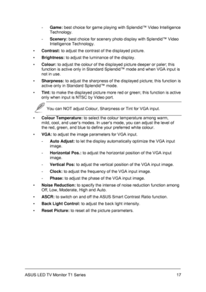 Page 27ASUS LED TV Monitor T1 Series  17
- Game: best choice for game playing with Splendid™ Video Intelligence 
Technology. 
- Scenery: best choice for scenery photo display with Splendid™ Video 
Intelligence Technology. 
▪ Contrast: to adjust the contrast of the displayed picture. 
▪ Brightness: to adjust the luminance of the display. 
▪ Colour: to adjust the colour of the displayed picture deeper or paler; this 
function is active only in Standard Splendid™ mode and when VGA input is 
not in use. 
▪...