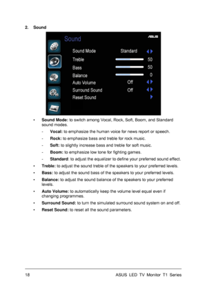 Page 28ASUS LED TV Monitor T1 Series  18 
2. Sound 
 
▪ Sound Mode: to switch among Vocal, Rock, Soft, Boom, and Standard 
sound modes. 
- Vocal: to emphasize the human voice for news report or speech. 
- Rock: to emphasize bass and treble for rock music. 
- Soft: to slightly increase bass and treble for soft music. 
- Boom: to emphasize low tone for fighting games. 
- Standard: to adjust the equalizer to define your preferred sound effect. 
▪ Treble: to adjust the sound treble of the speakers to your preferred...