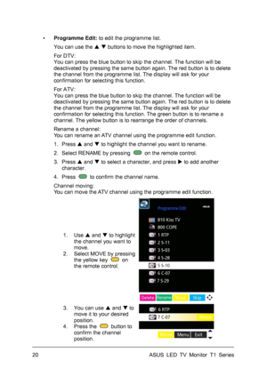 Page 30ASUS LED TV Monitor T1 Series  20 
▪ Programme Edit: to edit the programme list.   
You can use the   buttons to move the highlighted item. 
For DTV:   
You can press the blue button to skip the channel. The function will be 
deactivated by pressing the same button again. The red button is to delete 
the channel from the programme list. The display will ask for your 
confirmation for selecting this function. 
For ATV:   
You can press the blue button to skip the channel. The function will be...