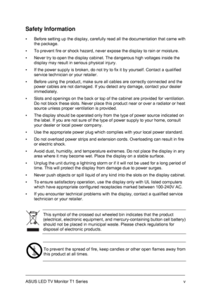 Page 5ASUS LED TV Monitor T1 Series  v
Safety Information 
▪  Before setting up the display, carefully read all the documentation that came with 
the package. 
▪  To prevent fire or shock hazard, never expose the display to rain or moisture. 
▪  Never try to open the display cabinet. The dangerous high voltages inside the 
display may result in serious physical injury. 
▪  If the power supply is broken, do not try to fix it by yourself. Contact a qualified 
service technician or your retailer. 
▪  Before using...