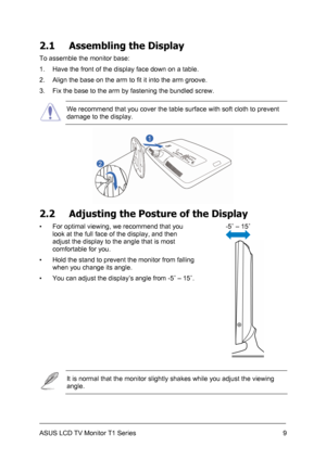 Page 19ASUS LCD TV Monitor T1 Series  9
2.1  Assembling the Display 
To assemble the monitor base: 
1.  Have the front of the display face down on a table. 
2.  Align the base on the arm to fit it into the arm groove. 
3.  Fix the base to the arm by fastening the bundled screw. 
 We recommend that you cover the table surface with soft cloth to prevent 
damage to the display. 
 
2.2  Adjusting the Posture of the Display 
-5˚ – 15˚ 
  ▪  For optimal viewing, we recommend that you 
look at the full face of the...