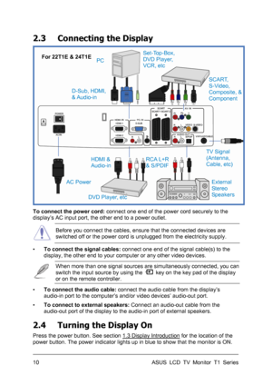 Page 20ASUS LCD TV Monitor T1 Series  10 
2.3  Connecting the Display 
 
 
To connect the power cord: connect one end of the power cord securely to the 
display’s AC input port, the other end to a power outlet. 
 Before you connect the cables, ensure that the connected devices are 
switched off or the power cord is unplugged from the electricity supply. 
▪ To connect the signal cables: connect one end of the signal cable(s) to the 
display, the other end to your computer or any other video devices. 
 When more...