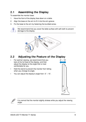 Page 19ASUS LED TV Monitor T1 Series  9
2.1  Assembling the Display 
To assemble the monitor base: 
1.  Have the front of the display face down on a table. 
2.  Align the base on the arm to fit it into the arm groove. 
3.  Fix the base to the arm by fastening the bundled screw. 
 We recommend that you cover the table surface with soft cloth to prevent 
damage to the display. 
 
2.2  Adjusting the Posture of the Display 
-5˚ – 15˚ 
  ▪  For optimal viewing, we recommend that you 
look at the full face of the...