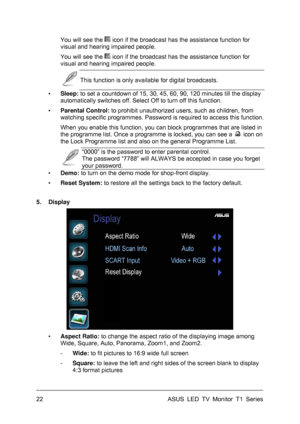 Page 32ASUS LED TV Monitor T1 Series  22 
You will see theicon if the broadcast has the assistance function for 
visual and hearing impaired people. 
You will see the
icon if the broadcast has the assistance function for 
visual and hearing impaired people. 
 This function is only available for digital broadcasts. 
▪ Sleep: to set a countdown of 15, 30, 45, 60, 90, 120 minutes till the display 
automatically switches off. Select Off to turn off this function. 
▪ Parental Control: to prohibit unauthorized users,...