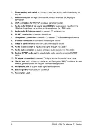 Page 16ASUS LCD TV Monitor T1 Series  6 
1.  Power socket and switch to connect power cord and to switch the display on 
and off 
2. HDMI connection for High-Definition Multimedia Interface (HDMI) signal 
connection 
3.  VGA connection for PC VGA analogue signal connection 
4.  Audio-in for HDMI (if no sound from HDMI) for audio signal input from the 
HDMI device without transmitting audio signal over the HDMI cable 
5.  Audio-in for PC stereo sound to connect PC audio source 
6. SCART connection to connect AV...