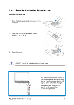 Page 17ASUS LCD TV Monitor T1 Series  7
1.4 Remote Controller Introduction 
Installing the batteries 
1.  Open the battery compartment cover on the 
back side. 
2.  Insert two AAA type batteries in correct 
polarity (+ to +, - to -). 
 
3.  Close the cover. 
 DO NOT mix old or used batteries with new ones. 
 ▪  Use the remote controller in front of 
the remote receiver with a distance 
shorter than 7 meters and within 30 
degree to the left and to the right. 
▪  Dispose of used batteries in a 
recycle bin to...