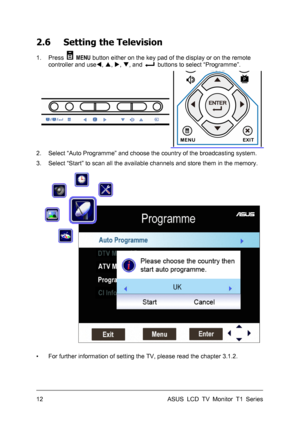 Page 22ASUS LCD TV Monitor T1 Series  12 
2.6 Setting the Television 
1. Press  MENU button either on the key pad of the display or on the remote 
controller and useW, S, X, T, and 
  buttons to select “Programme”. 
 
2.  Select “Auto Programme” and choose the country of the broadcasting system. 
3.  Select “Start” to scan all the available channels and store them in the memory. 
 
▪  For further information of setting the TV, please read the chapter 3.1.2. 
 