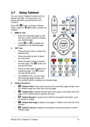 Page 23ASUS LCD TV Monitor T1 Series  13
2.7 Using Teletext 
You can control Teletext functions only by 
remote controller. The key pad on the 
display set does not provide with such 
functions. 
Press TTX 
  button to display Teletext. 
Press it again or 
 EXIT button to switch off 
Teletext. 
1. SIMPLE Text 
▪  Enter the three-digit page number 
with the number buttons to display 
your desired page. 
▪ Press 
 or   to display the 
preceding or the following page. 
2. TOP Text 
▪  Press the blue button to...