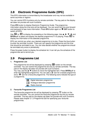 Page 24ASUS LCD TV Monitor T1 Series  14 
2.8  Electronic Programme Guide (EPG) 
This EPG information is transmitted by the broadcaster and may not be available in 
some countries or regions.   
You can control EPG functions only by remote controller. The key pad on the display 
set does not provide with such functions. 
Press EPG button to display Electronic Programme Guide. The programme 
information along the time axis will be displayed. You can scroll the time axis forward 
and backward to see more...