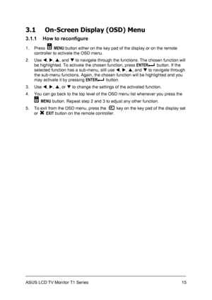 Page 25ASUS LCD TV Monitor T1 Series  15
3.1 On-Screen Display (OSD) Menu 
3.1.1  How to reconfigure 
1. Press  MENU button either on the key pad of the display or on the remote 
controller to activate the OSD menu. 
2. Use W, X, S, and T to navigate through the functions. The chosen function will 
be highlighted. To activate the chosen function, press ENTER
  button. If the 
selected function has a sub-menu, still use W, X, S, and T to navigate through 
the sub-menu functions. Again, the chosen function will...