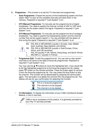 Page 27ASUS LCD TV Monitor T1 Series  17
2. Programme – This function is to set the TV channels and programmes. 
▪ Auto Programme: Choose the country of the broadcasting system and than 
select “Start” to scan all the available channels and store them in the 
memory. Password is required if “Lock System” is on. 
▪ DTV Manual Programme: To manually set the programme list of digital 
broadcasts. You need to specify the channel number of UHF or VHF band 
and then let the system search the signal. Password is...