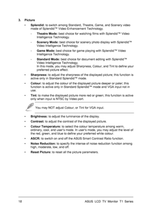 Page 28ASUS LCD TV Monitor T1 Series  18 
3. Picture 
▪ Splendid: to switch among Standard, Theatre, Game, and Scenery video 
mode of Splendid™ Video Enhancement Technology. 
- Theatre Mode: best choice for watching films with Splendid™ Video 
Intelligence Technology. 
- Scenery Mode: best choice for scenery photo display with Splendid™ 
Video Intelligence Technology. 
- Game Mode: best choice for game playing with Splendid™ Video 
Intelligence Technology. 
- Standard Mode: best choice for document editing with...