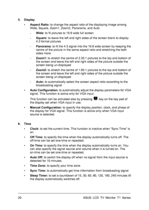 Page 30ASUS LCD TV Monitor T1 Series  20 
5. Display 
▪ Aspect Ratio: to change the aspect ratio of the displaying image among 
Wide, Square, Zoom1, Zoom2, Panorama, and Auto 
- Wide: to fit pictures to 16:9 wide full screen 
- Square: to leave the left and right sides of the screen blank to display 
4:3 format pictures 
- Panorama: to fit the 4:3 signal into the 16:9 wide screen by keeping the 
centre of the picture in the same aspect ratio and stretching the both 
sides more 
- Zoom1: to stretch the centre of...