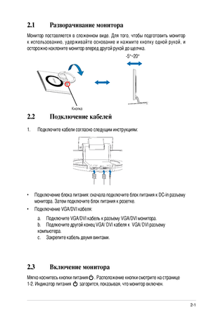 Page 13
-1ASUS LCD монитор серии LS201
2.1 Разворачивание монитора
Монитор  поставляется  в  сложенном  виде.  Для  того,  чтобы  подготовить  монитор 
к  использованию,  удерживайте  основание  и  нажмите  кнопку  одной  рукой, и 
осторожно наклоните монитор вперед другой рукой до щелчка.
 -5°~20°
Кнопка
2.2 Подключение кабелей
1. Подключите кабели согласно следущим инструкциям:
•  Подключение блока питания: сначала подключите блок питания к DC-in разъему 
монитора. Затем подключите блок питания к...