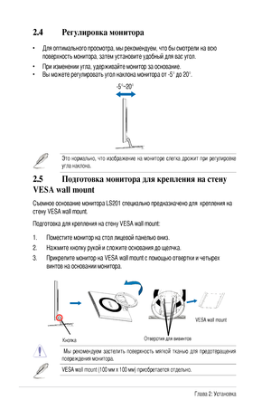 Page 14
-Глава 2: Установка
2.4 Регулировка монитора
• Для оптимального просмотра, мы рекомендуем, что бы смотрели на всю 
поверхность монитора, затем установите удобный для вас угол.
•  При изменении угла, удерживайте монитор за основание.
•  Вы можете регулировать угол наклона монитора от -5° до 20°.
Это  нормально,  что  изображение  на  мониторе  слегка  дрожит  при  регулировке 
угла наклона. 
 -5°~20°
2.5  Подготовка монитора для крепления на стену 
VESA wall mount
Съемное основание монитора...