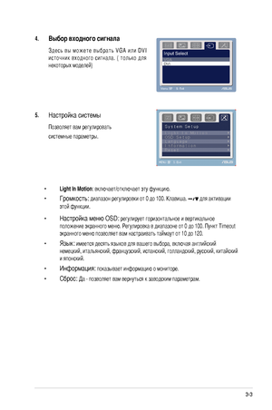 Page 17
-ASUS LCD Монитор серии LS201

4. Выбор входного сигнала
 З д е с ь  в ы  м о ж е т е  в ы б р а т ь  V G A  и л и  D V I 
источник  входного  сигнала.  (  только  для 
некоторых моделей) 
5. Настройка системы  
 Позволяет вам регулировать 
  системные параметры.
  • 
Light In Motion: включает/отключает эту функцию. 
  • 
Громкость: диапазон регулировки от 0 до 100. Клавиша.  для активации   
  этой функции.
  • 
Настройка меню OSD: регулирует горизонтальное и вертикальное    
  положение...