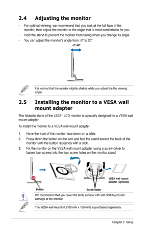 Page 14
2-2Chapter 2: Setup
2.4 Adjusting the monitor
• For optimal viewing, we recommend that you look at the full face of the 
monitor, then adjust the monitor to the angle that is most comfortable for you.
• Hold the stand to prevent the monitor from falling when you change its angle.
• You can adjust the monitor’s angle from -3º to 20º.
It is normal that the monitor slightly shakes while you adjust the the v\
iewing angle. 
 -3º~20º
2.5  Installing the monitor to a VESA wall  
 mount adapter
The foldable...