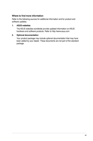 Page 7
vii

Where to find more information
Refer to the following sources for additional information and for produc\
t and 
software updates.
1. ASUS websites
The ASUS websites worldwide provide updated information on ASUS 
hardware and software products. Refer to http://www.asus.com
2. Optional documentation
Your product package may include optional documentation that may have 
been added by your dealer. These documents are not part of the standard 
package.
 