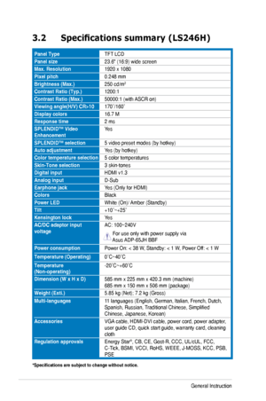 Page 18
3-4Chapter 	 3: 	 General 	 Instruction 		

3.2	 Specifications	 summary 	 (LS246H)
Panel. TypeTFT	 LCD
Panel . size23.6"	 (16:9) 	 wide 	 screen
Max.. Resolution1920	 x 	 1080
Pixel. pitch0.248	 mm
Brightness . (Max.)250	 cd/m2
Contrast . Ratio . (Typ.)1200:1
Contrast. Ratio . (Max.)50000:1	 (with 	 ASCR 	 on)
Viewing	 angle(H/V) 	 CR>10170˚/160˚
Display. colors16.7	 M
Response . time2	 ms
SPLENDID™ . Video .EnhancementYes
SPLENDID™. selection5	 video 	 preset 	 modes 	 (by 	 hotkey)
Auto....