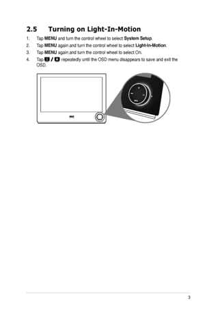 Page 13
3
ASUS	LS248	Series	LED	Monitor	

2.5  Turning on Light-In-Motion
1.	 Tap	MENU	and	turn	the	control	wheel	to	select	System.Setup.
2.	 Tap	MENU	again	and	turn	the	control	wheel	to	select	Light-In-Motion.
3.	 Tap	MENU	again	and	turn	the	control	wheel	to	select	On.
4.	 Tap		repeatedly	until	the	OSD	menu	disappears	to	save	and	exit	the	
OSD.
Downloaded	from	ManualMonitor.com	Manuals 