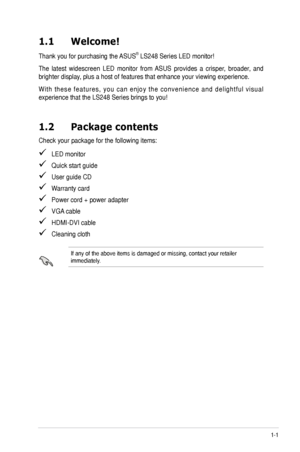 Page 7
1-1ASUS	LS248	Series	LED	Monitor	
1.1 Welcome!  
Thank	you	for	purchasing	the	 ASUS®	LS248	Series	LED	monitor!
The	latest	 widescreen	 LED	monitor	 from	ASUS	 provides	 a	crisper,	 broader,	 and	
brighter	display,	plus	a	host	of	features	that	enhance	your	viewing	experience.	
W i t h	t h e s e	 f e a t u r e s ,	 y o u	c a n	e n j o y	 t h e	c o n v e n i e n c e	 a n d	d e l i g h t f u l	 v i s u a l	
experience	that	the	LS248	Series	brings	to	you!
1.2 Package contents
Check	your	package	for	the...