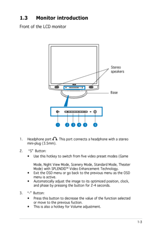 Page 11
1-3ASUS LCD Monitor MB19 Series/MB17 Series

1.3 Monitor introduction
Front of the LCD monitor
1. Headphone port . This port connects a headphone with a stereo 
mini-plug (3.5mm). 
2.   “S”
 Button:
  • Use this hotkey to switch from five video preset modes (Game     
                     
      Mode, Night View Mode, Scenery Mode, Standard Mode, Theater         
      Mode) with SPLENDID™ Video Enhancement Technology.    
•  Exit the OSD menu or go back to the previous menu as the OSD...