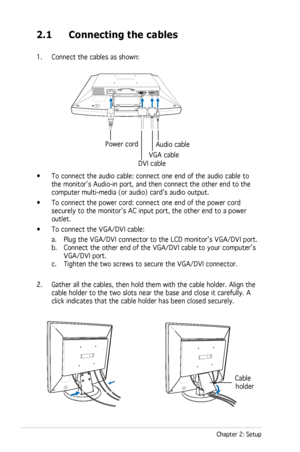 Page 16
2-2Chapter 2: Setup

2.1 Connecting the cables
1. Connect the cables as shown: 
AC   INDIGITALANALOGAUDIO
• To connect the audio cable: connect one end of the audio cable to 
the monitor’s Audio-in port, and then connect the other end to the  
computer multi-media (or audio) card’s audio output. 
•  To connect the power cord: connect one end of the power cord 
securely to the monitor’s AC input port, the other end to a power 
outlet.
•  To connect the VGA/DVI cable: 
  a. Plug the VGA/DVI connector to...