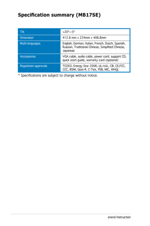 Page 28
3-10Chapter 3: General Instruction  

Specification	summary	(MB17SE)
Tilt
Dimension
Multi-languages  
Accessories  
Regulation approvals 
+20º~-5º
412.6 mm x 224mm x 406.8mm
English, German, Italian, French, Dutch, Spanish, Russian, Traditional Chinese, Simplified Chinese, Japanese
VGA cable, audio cable, power cord, support CD, quick start guide, warranty card (optional)
TCO03, Energy Star 2006, UL/cUL, CB, CE,FCC, CCC, BSMI, Gost-R, C-Tick, PSB, MIC, WHQL
* Specifications are subject to change without...