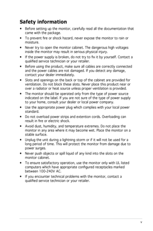 Page 5
v
 

Safety information
• Before setting up the monitor, carefully read all the documentation that 
came with the package.   
•  To prevent fire or shock hazard, never expose the monitor to rain or 
moisture.  
•  Never try to open the monitor cabinet. The dangerous high voltages 
inside the monitor may result in serious physical injury. 
•  If the power supply is broken, do not try to fix it by yourself. C ontact a 
qualified service technician or your retailer.  
•  Before using the product, make sure...