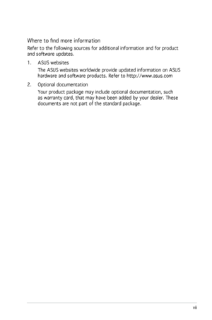 Page 7
vii
 

 
Where to find more information
Refer to the following sources for additional information and for product 
and software updates.
1. ASUS websites
The ASUS websites worldwide provide updated information on ASUS 
hardware and software products. Refer to http://www.asus.com
2.  Optional documentation
Your product package may include optional documentation, such 
as warranty card, that may have been added by your dealer. These 
documents are not part of the standard package.
 