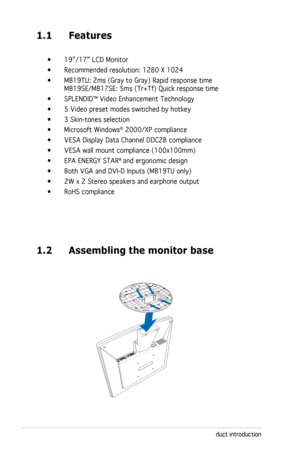 Page 10
1-2Chapter 1: Product introduction

1.1 Features
 •  19”/17” LCD Monitor    
  •  Recommended resolution: 1280 X 1024
  •  MB19TU: 2ms (Gray to Gray) Rapid response time
 
  MB19SE/MB17SE: 5ms (Tr+Tf) Quick response time
  •  SPLENDID™ Video Enhancement Technology
  •  5 Video preset modes switiched by hotkey
  •  3 Skin-tones selection 
  •  Microsoft Windows
® 2000/XP compliance 
  •  VESA Display Data Channel DDC2B compliance
  •  VESA wall mount compliance (100x100mm)
  •
 EPA ENERGY STAR® and...