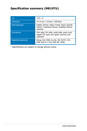 Page 26
3-8Chapter 3: General Instruction  

Specification	summary	(MB19TU)
Tilt
Dimension
Multi-languages  
Accessories   
Regulation approvals 
+20º~-5º
412.6 mm x 224mm x 406.8mm
English, German, Italian, French, Dutch, Spanish, Russian, Traditional Chinese, Simplified Chinese, Japanese
VGA cable, DVI cable, audio cable, power cord, support CD, quick start guide, warranty card (optional)
Energy Star 2006, UL/cUL, CB, CE,FCC, CCC, BSMI, Gost-R, C-Tick, PSB, MIC, WHQL
* Specifications are subject to change...