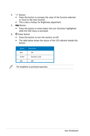 Page 12
1-4Chapter 1: Product introduction

4. “+” Button:  
•  Press this button to increase the value of the function selected 
 
      or move to the next function. 
•  This is also a hotkey for Brightness adjustment. 
5. 
 Button: 
  • Press this button to enter/select the icon (function) highlighted  
  while the OSD menu is activated.
6. 
 Power Button           
  • Press this button to turn the monitor on/off.
  • The table below shows the status of the LED indicator beside this  
  button. 
 Status...