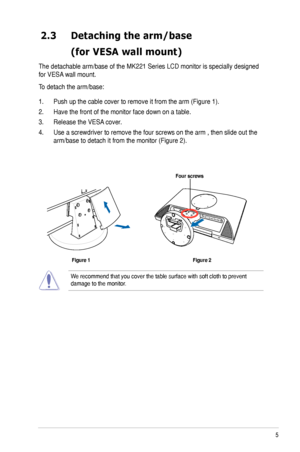 Page 13
5ASUS MK221 Series LCD Monitor

2.3  Detaching the arm/base
 (for VESA wall mount)
The detachable arm/base of the MK221 Series LCD monitor is specially designed 
for VESA wall mount. 
To detach the arm/base: 
1.  Push up the cable cover to remove it from the arm (Figure 1).
2.  Have the front of the monitor face down on a table.
3.  Release the VESA cover.
4.  Use a screwdriver to remove the four screws on the arm , then slide out the 
arm/base to detach it from the monitor (Figure 2).
We recommend that...