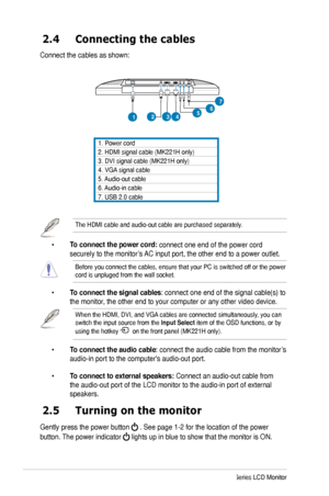 Page 14
6ASUS MK221 Series LCD Monitor

2.4  Connecting the cables
Connect the cables as shown: 
2.5  Turning on the monitor
Gently press the power button  . See page 1-2 for the location of the power 
button. The power indicator  lights up in blue to show that the monitor is ON.
1. Power cord
2. HDMI signal cable (MK221H only)
3. DVI signal cable (MK221H only)
4. VGA  signal cablesignal cablecable
5. Audio-out cable
6. Audio-in cable
7. USB 2.0 cable
 •  To connect the power cord: connect one end of the power...