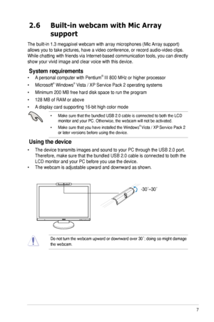 Page 15
7ASUS MK221 Series LCD Monitor

2.6  Built-in webcam with Mic Array     
 support
The built-in 1.3 megapixel webcam with array microphones (Mic Array support) 
allows you to take pictures, have a video conference, or record audio-vi\
deo clips. 
While chatting with friends via Internet-based communication tools, you can directly 
show your vivid image and clear voice with this device.
System requirements
•  A personal computer with Pentium® III 800 MHz or higher processor
•  Microsoft® Windows® Vista /...