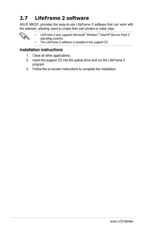 Page 16
8ASUS MK221 Series LCD Monitor

2.7  LifeFrame 2 software
ASUS  MK221  provides  the  easy-to-use  LifeFrame  2  software  that  can  work  with 
the webcam, allowing users to create their own photos or video clips.
•  LifeFrame 2 only supports Microsoft® Windows® Vista/XP Service Pack 2 operating systems.•  The LifeFrame 2 software is bundled in the support CD. 
Installation instructions
  1.   Close all other applications.
 2.   Insert the support CD into the optical drive and run the LifeFrame 2...