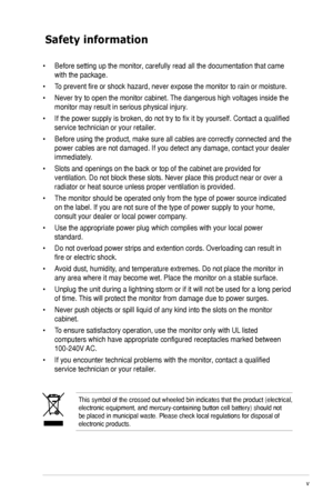 Page 5
v

Safety information
This symbol of the crossed out wheeled bin indicates that the product (electrical,  electronic equipment, and mercury-containing button cell battery) shoul\
d not be placed in municipal waste. Please check local regulations for disposa\
l of electronic products.
•  Before setting up the monitor, carefully read all the documentation that came 
with the package.   
•  To prevent fire or shock hazard, never expose the monitor to rain or moisture.  
•  Never try to open the monitor...