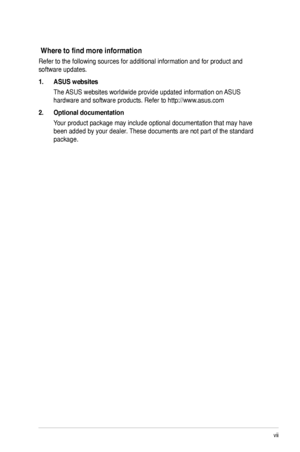 Page 7
vii

Where to find more information
Refer to the following sources for additional information and for produc\
t and 
software updates.
1.  ASUS websites
The ASUS websites worldwide provide updated information on ASUS 
hardware and software products. Refer to http://www.asus.com
2.  Optional documentation
Your product package may include optional documentation that may have 
been added by your dealer. These documents are not part of the standard 
package.
 