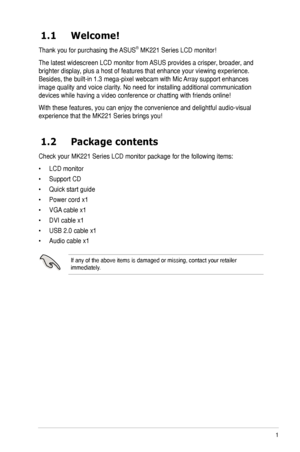 Page 9
1ASUS MK221 Series LCD Monitor
1.1  Welcome!  
Thank you for purchasing the ASUS® MK221 Series LCD monitor!
The latest widescreen LCD monitor from ASUS provides a crisper, broader, and 
brighter display, plus a host of features that enhance your viewing experience. 
Besides, the built-in 1.3 mega-pixel webcam with Mic Array support enhances 
image quality and voice clarity. No need for installing additional communication 
devices while having a video conference or chatting with friends online!\
With...